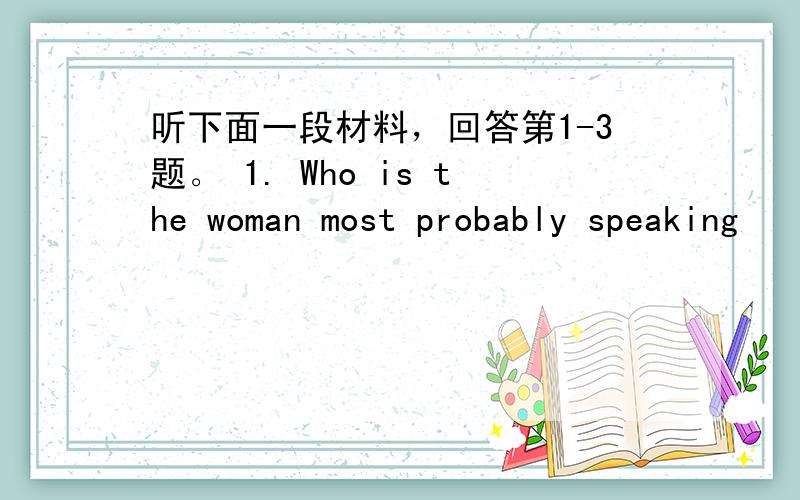 听下面一段材料，回答第1-3题。 1. Who is the woman most probably speaking