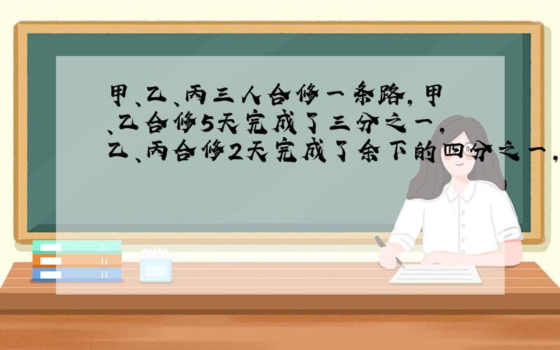 甲、乙、丙三人合修一条路,甲、乙合修5天完成了三分之一,乙、丙合修2天完成了余下的四分之一,然后甲、丙