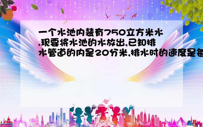 一个水池内装有750立方米水.现要将水池的水放出,已知排水管道的内是20分米,排水时的速度是每分钟90m