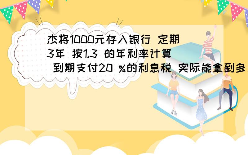 杰将1000元存入银行 定期3年 按1.3 的年利率计算 到期支付20 %的利息税 实际能拿到多少