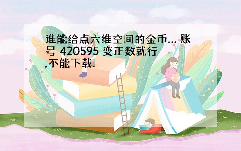 谁能给点六维空间的金币… 账号 420595 变正数就行,不能下载.