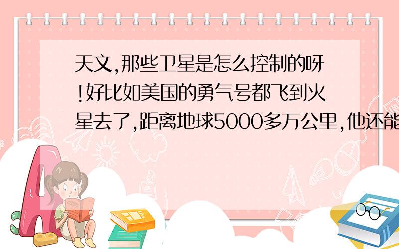 天文,那些卫星是怎么控制的呀!好比如美国的勇气号都飞到火星去了,距离地球5000多万公里,他还能控制的到,现在好像说什么