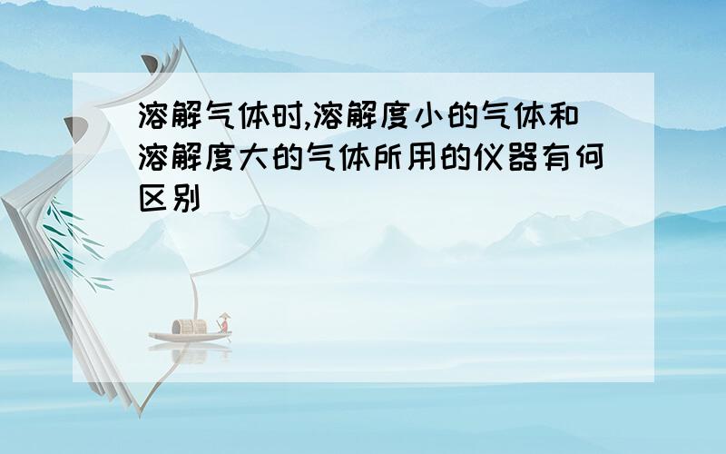 溶解气体时,溶解度小的气体和溶解度大的气体所用的仪器有何区别