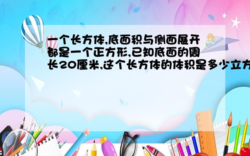 一个长方体,底面积与侧面展开都是一个正方形,已知底面的周长20厘米,这个长方体的体积是多少立方厘米