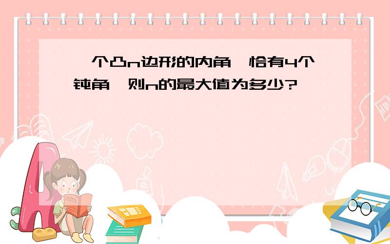 一个凸n边形的内角,恰有4个钝角,则n的最大值为多少?