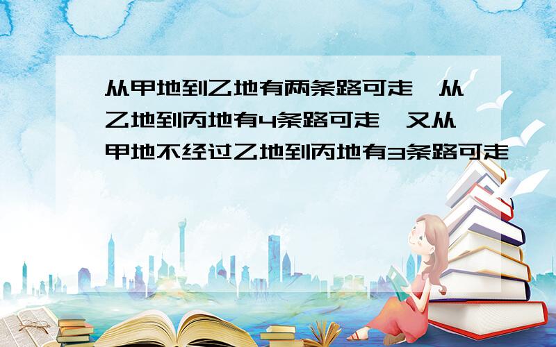 从甲地到乙地有两条路可走,从乙地到丙地有4条路可走,又从甲地不经过乙地到丙地有3条路可走,