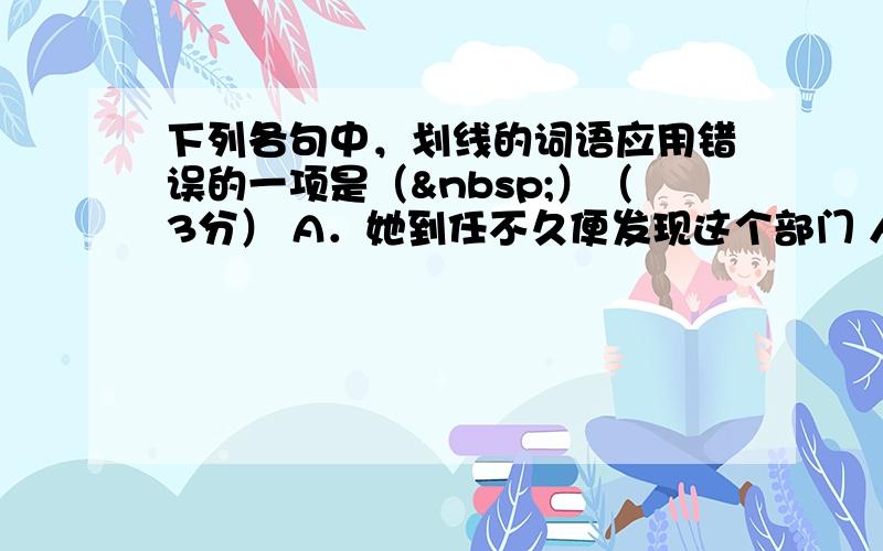 下列各句中，划线的词语应用错误的一项是（ ）（3分） A．她到任不久便发现这个部门 人浮于事 ；多数人在完成任