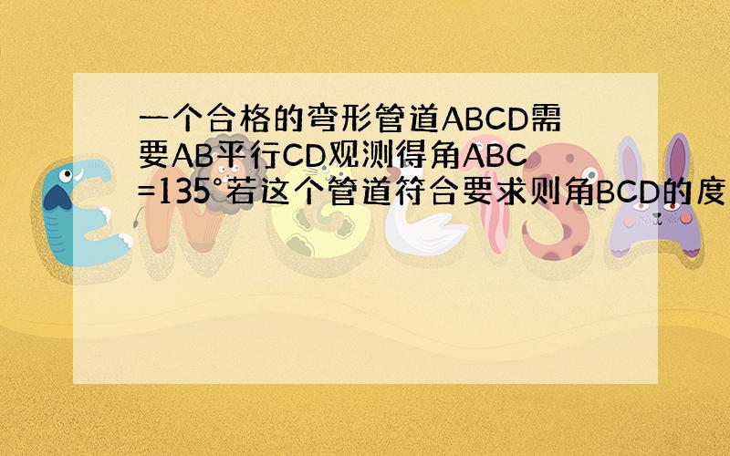 一个合格的弯形管道ABCD需要AB平行CD观测得角ABC=135°若这个管道符合要求则角BCD的度数为