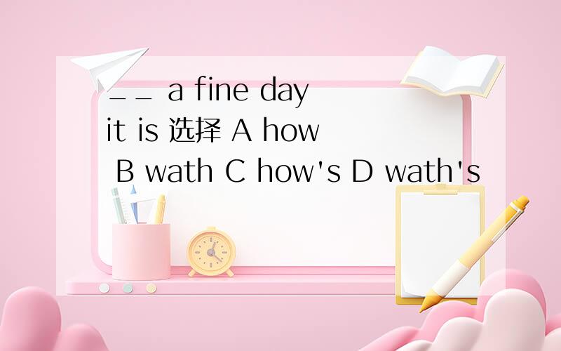 __ a fine day it is 选择 A how B wath C how's D wath's