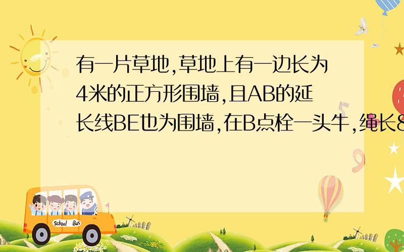 有一片草地,草地上有一边长为4米的正方形围墙,且AB的延长线BE也为围墙,在B点栓一头牛,绳长8米,则牛能