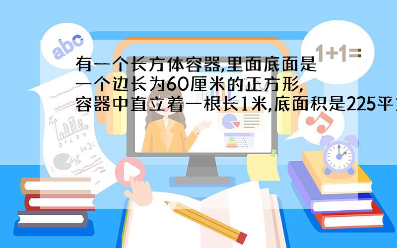 有一个长方体容器,里面底面是一个边长为60厘米的正方形,容器中直立着一根长1米,底面积是225平方厘米