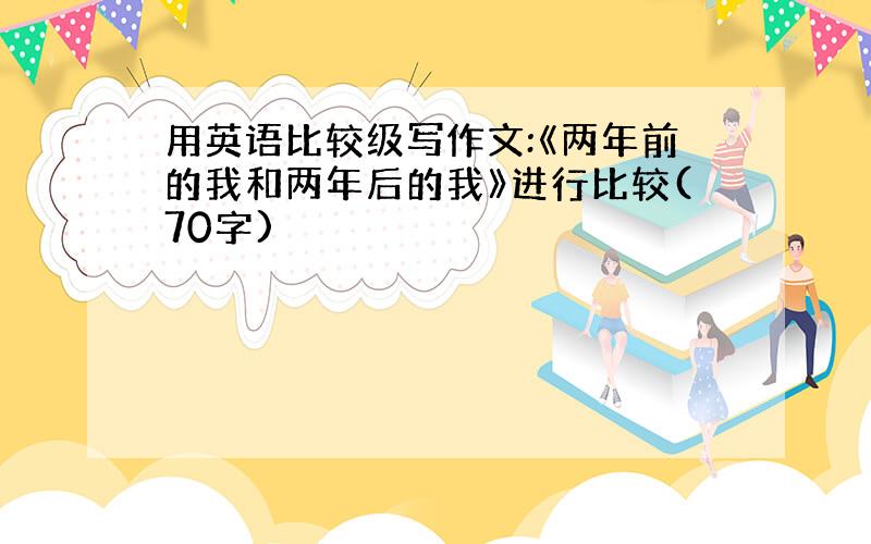 用英语比较级写作文:《两年前的我和两年后的我》进行比较(70字)