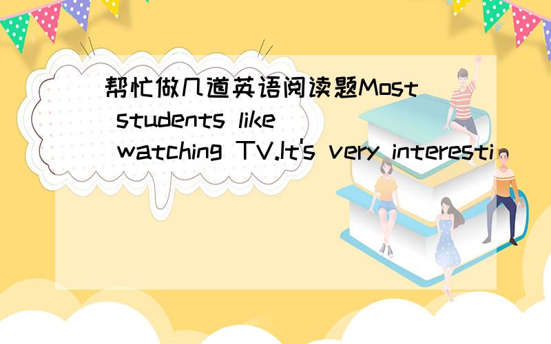 帮忙做几道英语阅读题Most students like watching TV.It's very interesti