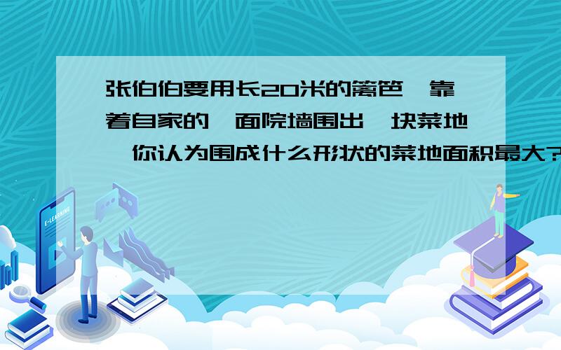 张伯伯要用长20米的篱笆,靠着自家的一面院墙围出一块菜地,你认为围成什么形状的菜地面积最大?