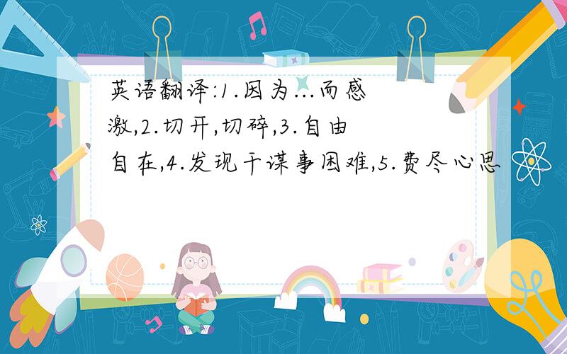 英语翻译:1.因为...而感激,2.切开,切碎,3.自由自在,4.发现干谋事困难,5.费尽心思