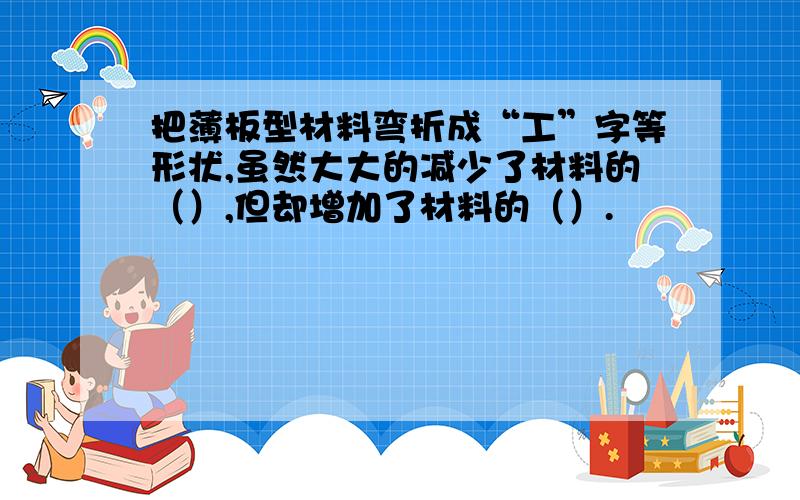 把薄板型材料弯折成“工”字等形状,虽然大大的减少了材料的（）,但却增加了材料的（）.