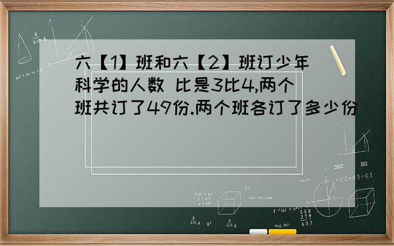 六【1】班和六【2】班订少年科学的人数 比是3比4,两个班共订了49份.两个班各订了多少份