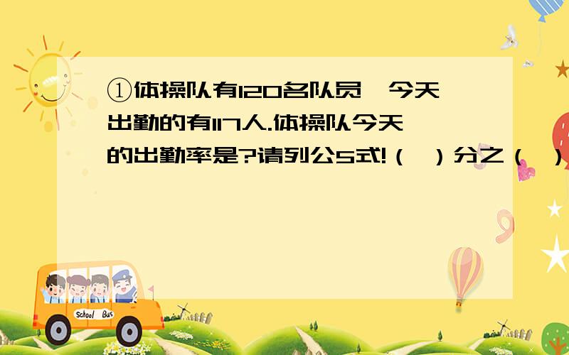 ①体操队有120名队员,今天出勤的有117人.体操队今天的出勤率是?请列公5式!（ ）分之（ ）*100％=（ ）％