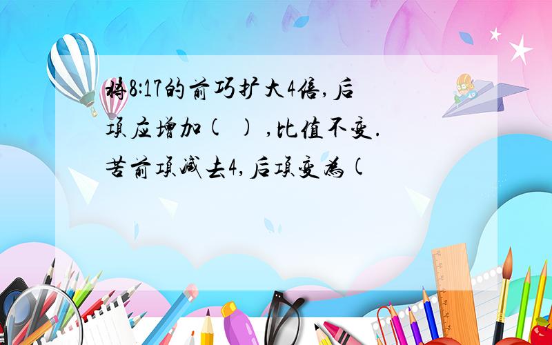 将8:17的前巧扩大4倍,后项应增加( ) ,比值不变.苦前项减去4,后项变为(