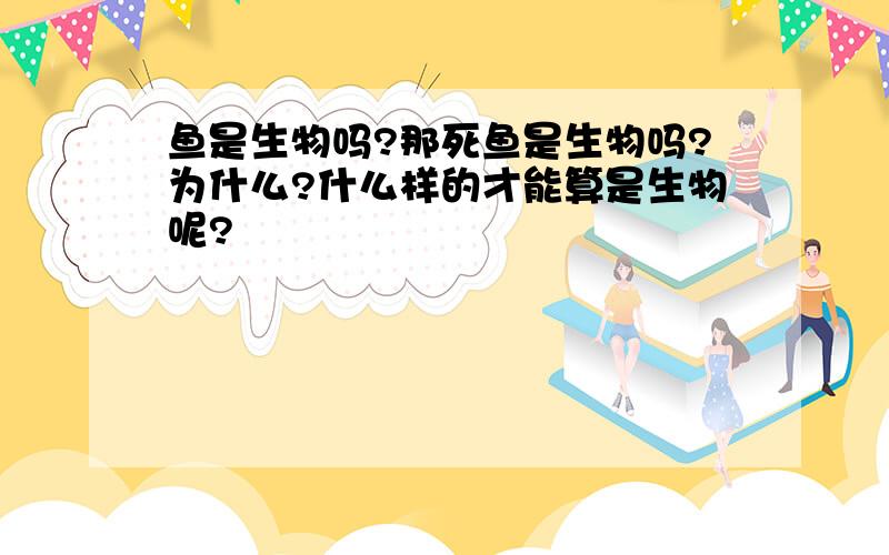 鱼是生物吗?那死鱼是生物吗?为什么?什么样的才能算是生物呢?