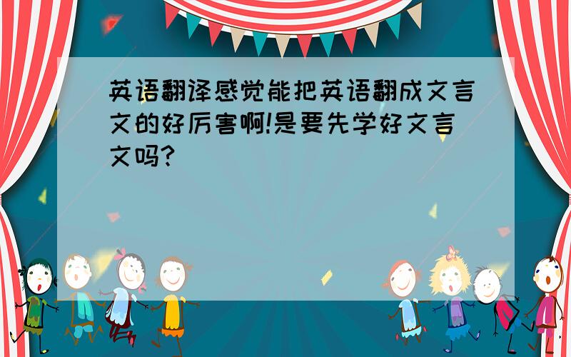 英语翻译感觉能把英语翻成文言文的好厉害啊!是要先学好文言文吗?