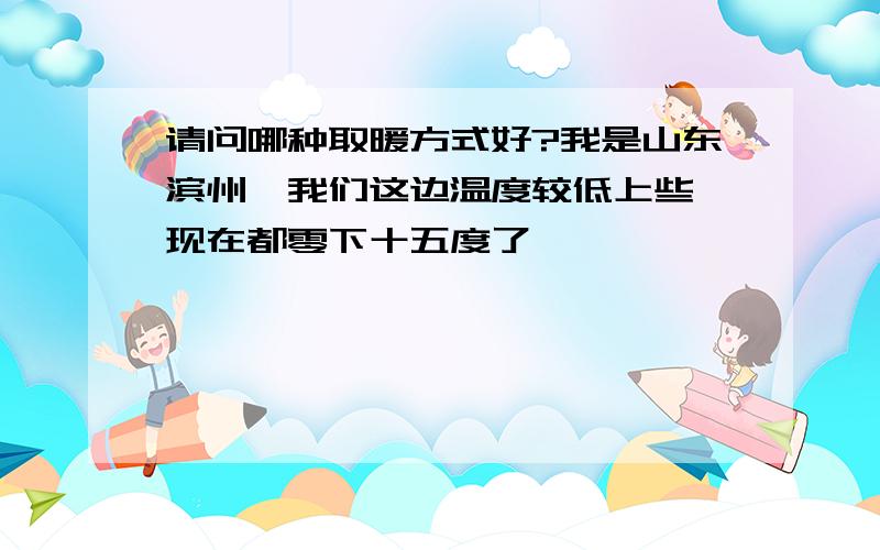 请问哪种取暖方式好?我是山东滨州,我们这边温度较低上些,现在都零下十五度了