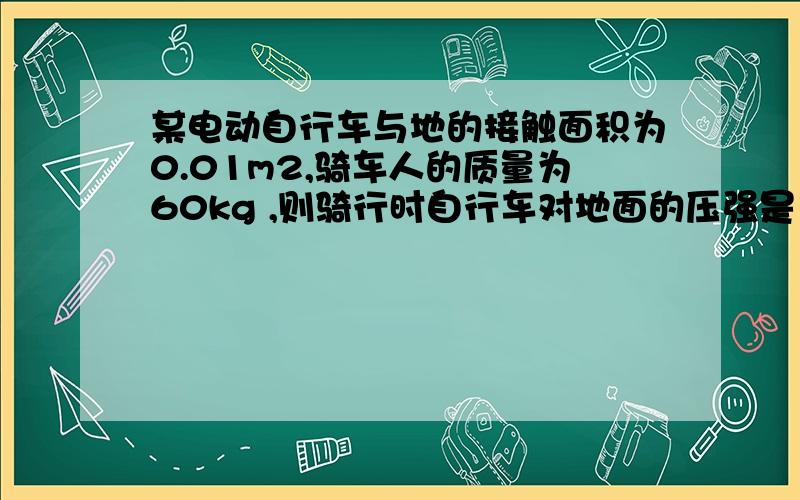 某电动自行车与地的接触面积为0.01m2,骑车人的质量为60kg ,则骑行时自行车对地面的压强是多少