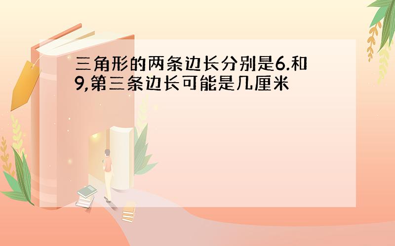 三角形的两条边长分别是6.和9,第三条边长可能是几厘米