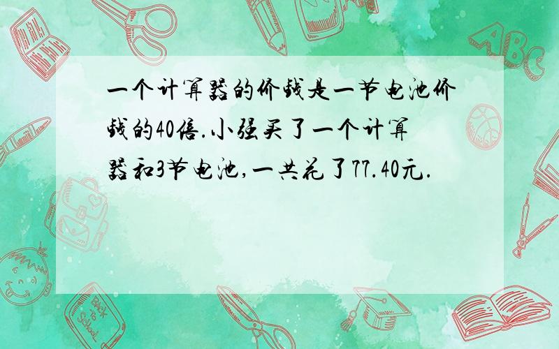 一个计算器的价钱是一节电池价钱的40倍.小强买了一个计算器和3节电池,一共花了77.40元.