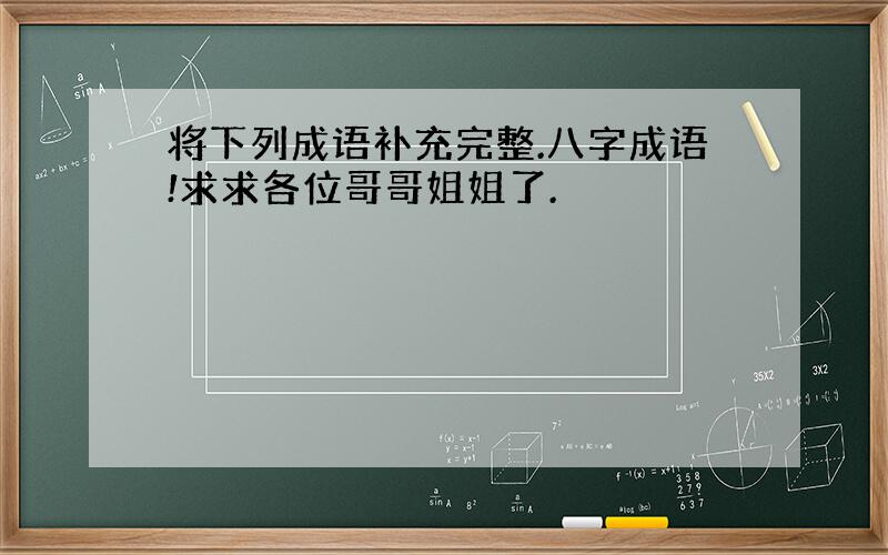 将下列成语补充完整.八字成语!求求各位哥哥姐姐了.