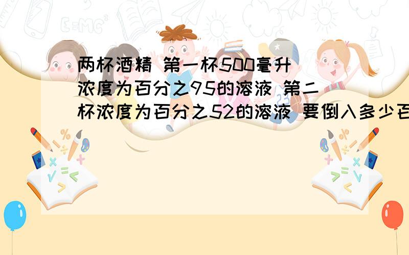 两杯酒精 第一杯500毫升 浓度为百分之95的溶液 第二杯浓度为百分之52的溶液 要倒入多少百分之52的溶液到第一杯中使