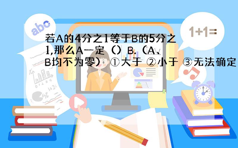 若A的4分之1等于B的5分之1,那么A一定（）B.（A、B均不为零） ①大于 ②小于 ③无法确定