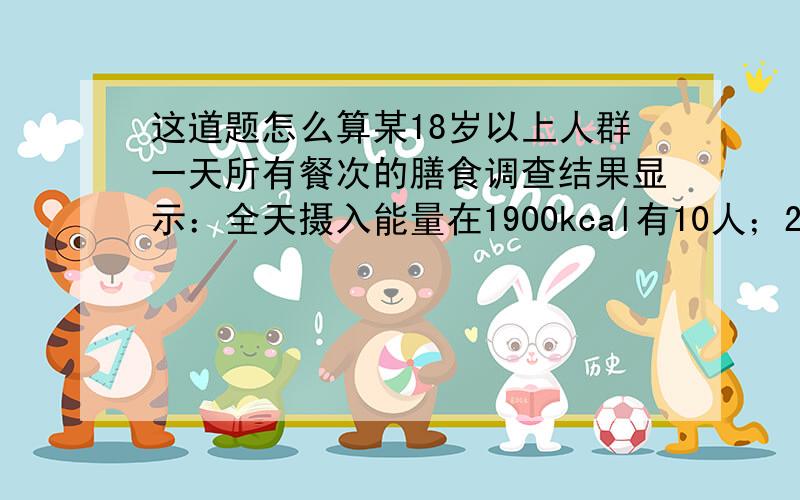 这道题怎么算某18岁以上人群一天所有餐次的膳食调查结果显示：全天摄入能量在1900kcal有10人；2400kcal有1