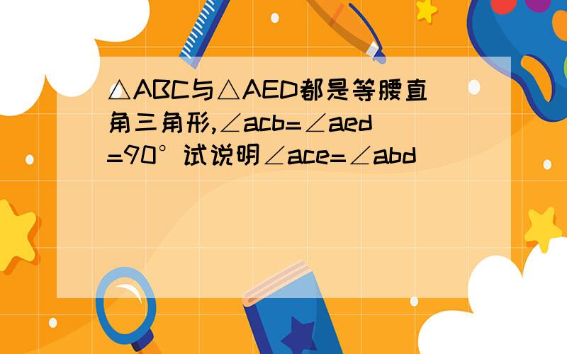 △ABC与△AED都是等腰直角三角形,∠acb=∠aed=90°试说明∠ace=∠abd