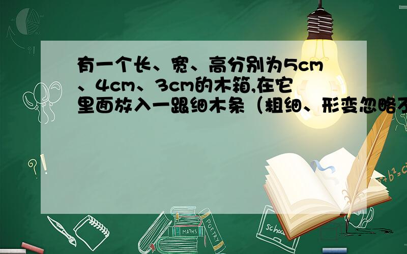 有一个长、宽、高分别为5cm、4cm、3cm的木箱,在它里面放入一跟细木条（粗细、形变忽略不计）,要求木条