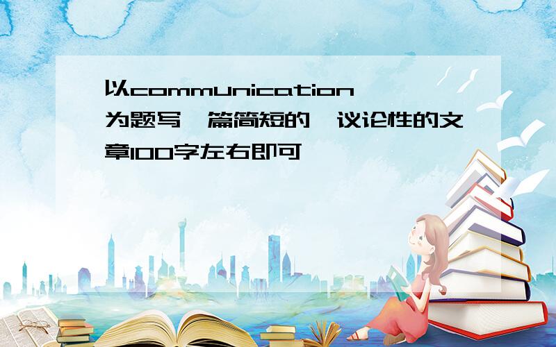 以communication为题写一篇简短的,议论性的文章100字左右即可