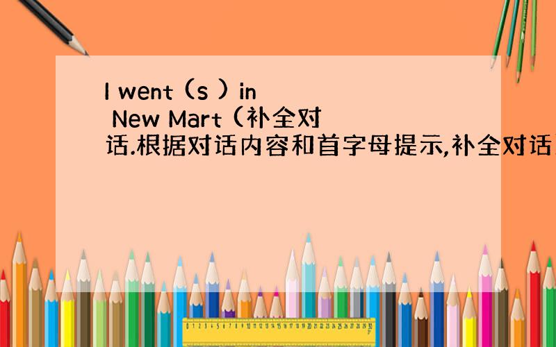 I went (s ) in New Mart (补全对话.根据对话内容和首字母提示,补全对话)