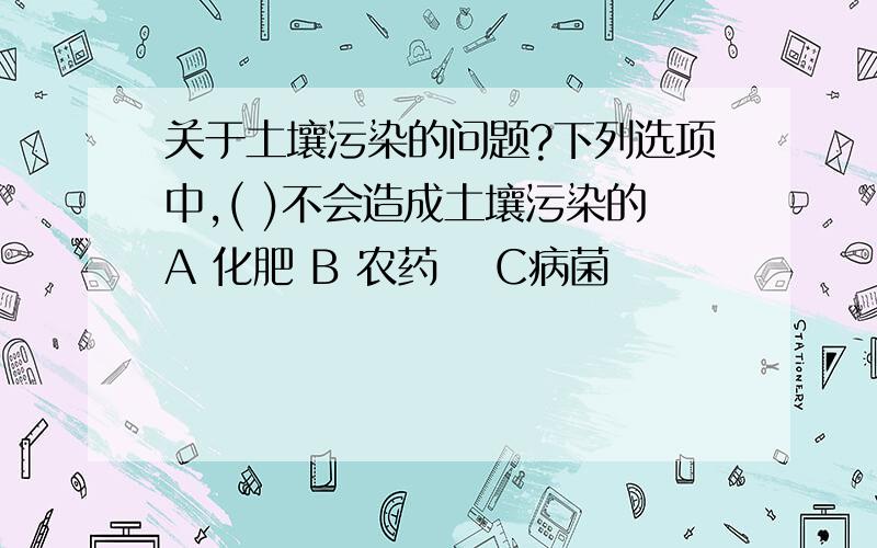 关于土壤污染的问题?下列选项中,( )不会造成土壤污染的A 化肥 B 农药 　C病菌