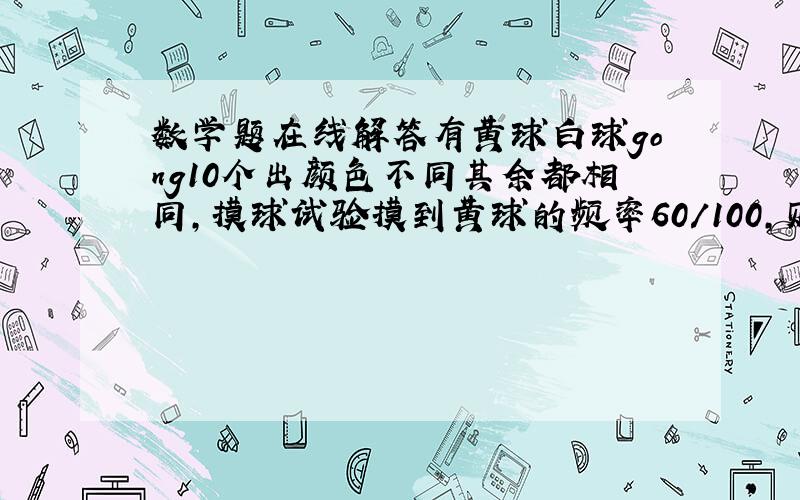 数学题在线解答有黄球白球gong10个出颜色不同其余都相同,摸球试验摸到黄球的频率60/100,则其中的白球的是