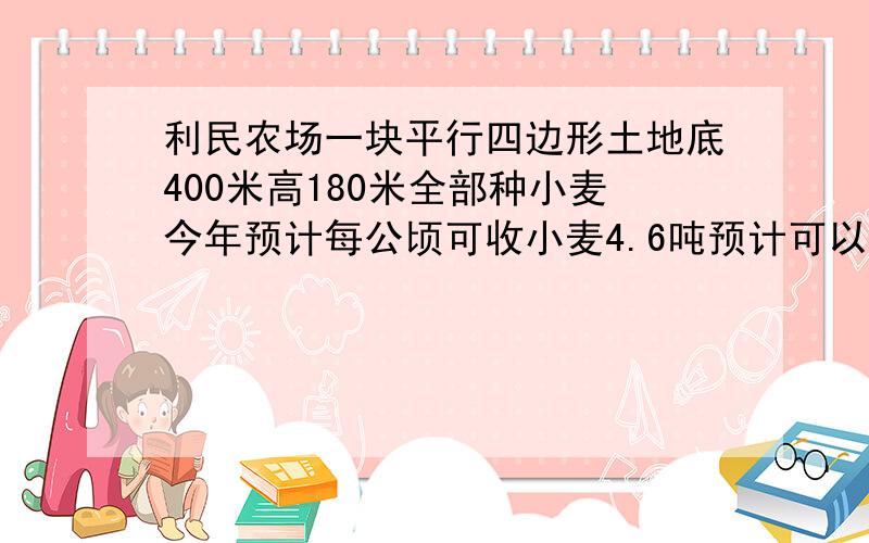 利民农场一块平行四边形土地底400米高180米全部种小麦今年预计每公顷可收小麦4.6吨预计可以收小麦多少吨?