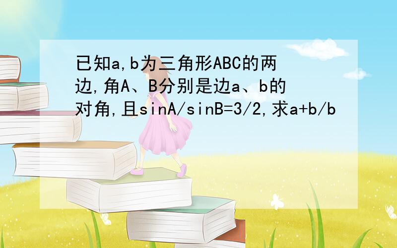 已知a,b为三角形ABC的两边,角A、B分别是边a、b的对角,且sinA/sinB=3/2,求a+b/b