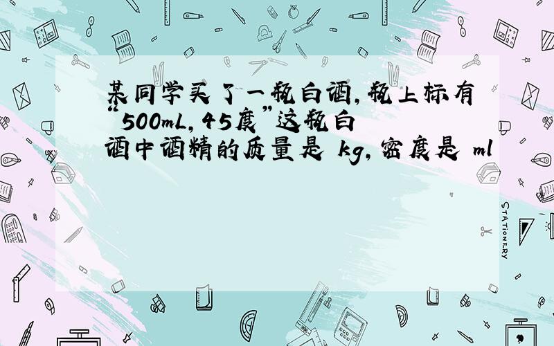 某同学买了一瓶白酒,瓶上标有“500mL,45度”这瓶白酒中酒精的质量是 kg,密度是 ml