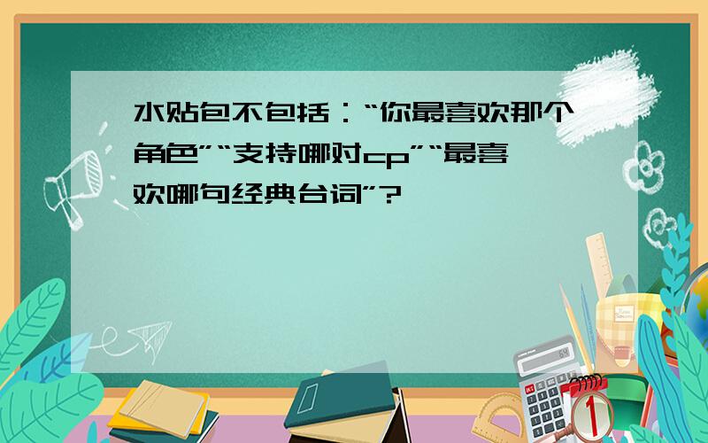 水贴包不包括：“你最喜欢那个角色”“支持哪对cp”“最喜欢哪句经典台词”?