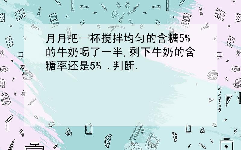 月月把一杯搅拌均匀的含糖5%的牛奶喝了一半,剩下牛奶的含糖率还是5% .判断.