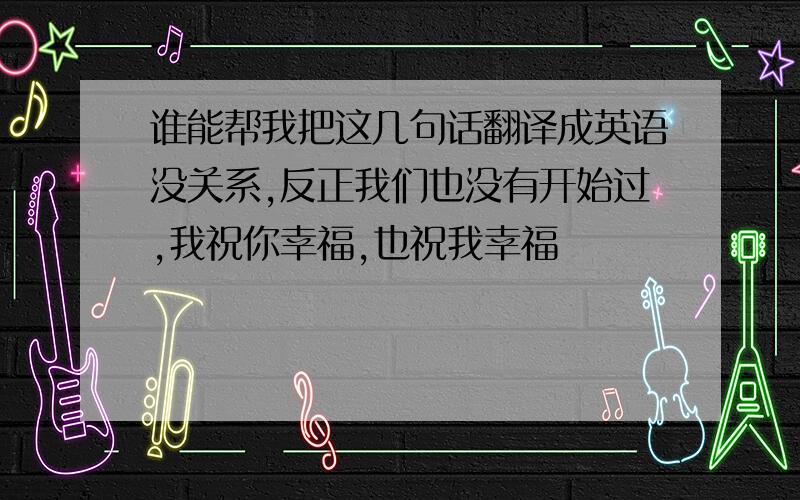 谁能帮我把这几句话翻译成英语没关系,反正我们也没有开始过,我祝你幸福,也祝我幸福