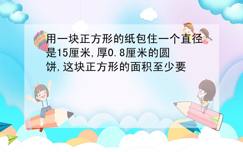 用一块正方形的纸包住一个直径是15厘米,厚0.8厘米的圆饼,这块正方形的面积至少要