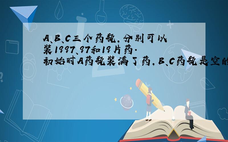 A、B、C三个药瓶,分别可以装1997、97和19片药.初始时A药瓶装满了药,B、C药瓶是空的.每片药有100个有效单位