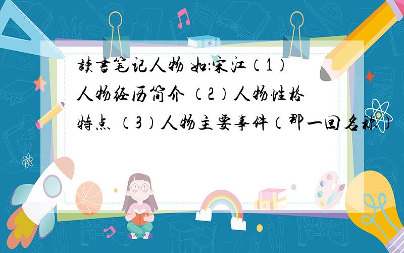 读书笔记人物 如：宋江（1）人物经历简介 （2）人物性格特点 （3）人物主要事件（那一回名称） （4）任务绰号（如：及时