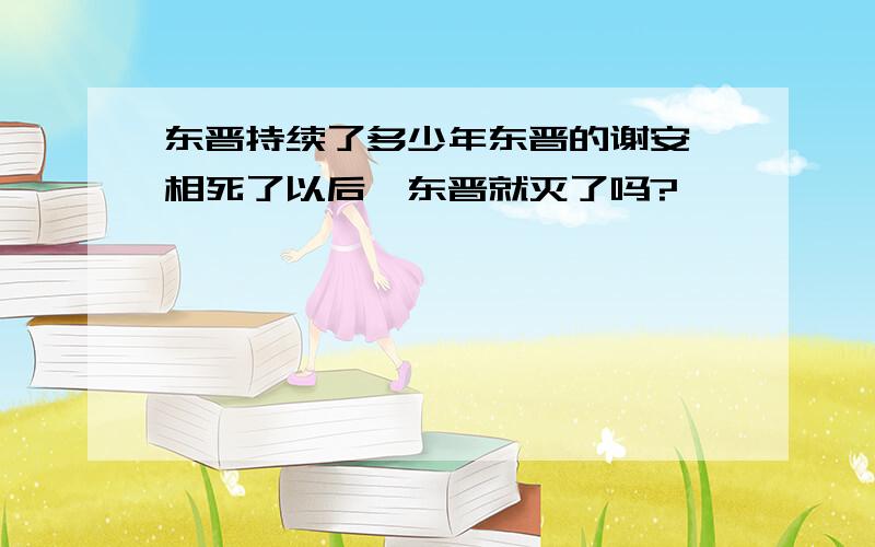 东晋持续了多少年东晋的谢安丞相死了以后,东晋就灭了吗?