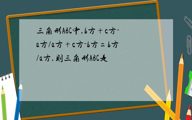 三角形ABC中,b方+c方-a方/a方+c方-b方=b方/a方,则三角形ABC是